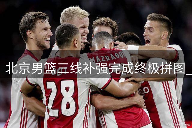 北京男篮三线补强完成终极拼图 豪华阵容剑指CBA总冠军